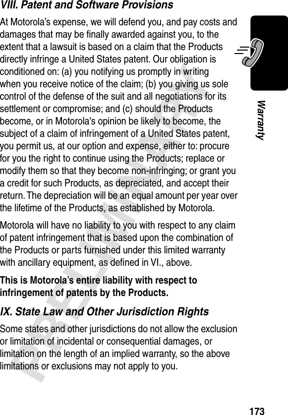 173PRELIMINARYWarrantyVIII. Patent and Software ProvisionsAt Motorola’s expense, we will defend you, and pay costs and damages that may be ﬁnally awarded against you, to the extent that a lawsuit is based on a claim that the Products directly infringe a United States patent. Our obligation is conditioned on: (a) you notifying us promptly in writing when you receive notice of the claim; (b) you giving us sole control of the defense of the suit and all negotiations for its settlement or compromise; and (c) should the Products become, or in Motorola&apos;s opinion be likely to become, the subject of a claim of infringement of a United States patent, you permit us, at our option and expense, either to: procure for you the right to continue using the Products; replace or modify them so that they become non-infringing; or grant you a credit for such Products, as depreciated, and accept their return. The depreciation will be an equal amount per year over the lifetime of the Products, as established by Motorola.Motorola will have no liability to you with respect to any claim of patent infringement that is based upon the combination of the Products or parts furnished under this limited warranty with ancillary equipment, as deﬁned in VI., above.This is Motorola’s entire liability with respect to infringement of patents by the Products. IX. State Law and Other Jurisdiction RightsSome states and other jurisdictions do not allow the exclusion or limitation of incidental or consequential damages, or limitation on the length of an implied warranty, so the above limitations or exclusions may not apply to you.