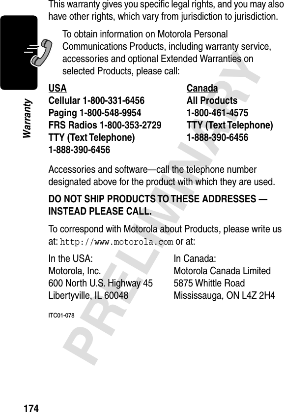 174PRELIMINARYWarrantyThis warranty gives you speciﬁc legal rights, and you may also have other rights, which vary from jurisdiction to jurisdiction.To obtain information on Motorola Personal Communications Products, including warranty service, accessories and optional Extended Warranties on selected Products, please call:Accessories and software—call the telephone number designated above for the product with which they are used.DO NOT SHIP PRODUCTS TO THESE ADDRESSES — INSTEAD PLEASE CALL. To correspond with Motorola about Products, please write us at: http://www.motorola.com or at:ITC01-078USA Canada Cellular 1-800-331-6456 All Products1-800-461-4575 Paging 1-800-548-9954 FRS Radios 1-800-353-2729 TTY (Text Telephone)1-888-390-6456 TTY (Text Telephone)1-888-390-6456 In the USA:  In Canada: Motorola, Inc. Motorola Canada Limited600 North U.S. Highway 45 5875 Whittle RoadLibertyville, IL 60048 Mississauga, ON L4Z 2H4