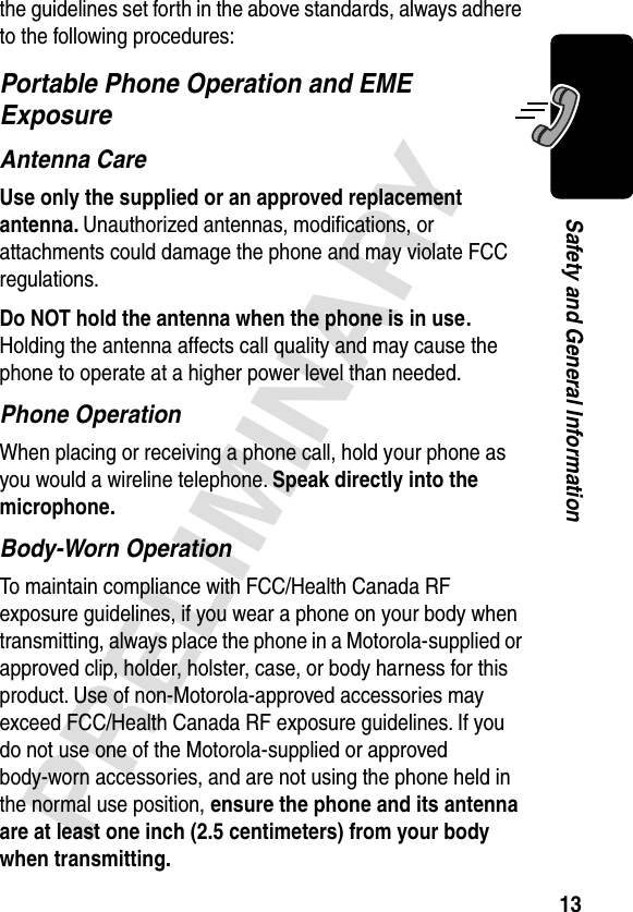 13PRELIMINARYSafety and General Informationthe guidelines set forth in the above standards, always adhere to the following procedures:Portable Phone Operation and EME ExposureAntenna CareUse only the supplied or an approved replacement antenna. Unauthorized antennas, modiﬁcations, or attachments could damage the phone and may violate FCC regulations.Do NOT hold the antenna when the phone is in use. Holding the antenna affects call quality and may cause the phone to operate at a higher power level than needed.Phone OperationWhen placing or receiving a phone call, hold your phone as you would a wireline telephone. Speak directly into the microphone.Body-Worn OperationTo maintain compliance with FCC/Health Canada RF exposure guidelines, if you wear a phone on your body when transmitting, always place the phone in a Motorola-supplied or approved clip, holder, holster, case, or body harness for this product. Use of non-Motorola-approved accessories may exceed FCC/Health Canada RF exposure guidelines. If you do not use one of the Motorola-supplied or approved body-worn accessories, and are not using the phone held in the normal use position, ensure the phone and its antenna are at least one inch (2.5 centimeters) from your body when transmitting.