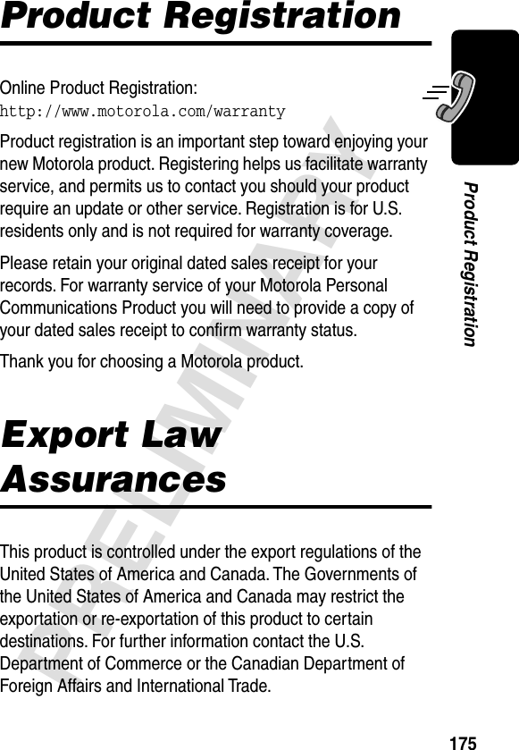 175PRELIMINARYProduct RegistrationProduct RegistrationOnline Product Registration:http://www.motorola.com/warrantyProduct registration is an important step toward enjoying your new Motorola product. Registering helps us facilitate warranty service, and permits us to contact you should your product require an update or other service. Registration is for U.S. residents only and is not required for warranty coverage.Please retain your original dated sales receipt for your records. For warranty service of your Motorola Personal Communications Product you will need to provide a copy of your dated sales receipt to conﬁrm warranty status.Thank you for choosing a Motorola product.Export Law AssurancesThis product is controlled under the export regulations of the United States of America and Canada. The Governments of the United States of America and Canada may restrict the exportation or re-exportation of this product to certain destinations. For further information contact the U.S. Department of Commerce or the Canadian Department of Foreign Affairs and International Trade.