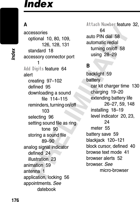 176PRELIMINARYIndexIndexAaccessoriesoptional  10, 80, 109, 126, 128, 131standard  18accessory connector port  1Add Digits feature  64alertcreating  97–102deﬁned  95downloading a sound ﬁle  114–115reminders, turning on/off  103selecting  96setting sound ﬁle as ring tone  90storing a sound ﬁle  89–90analog signal indicatordeﬁned  24illustration  23animation  59antenna  1application, locking  56appointments. See datebookAttach Number feature  32, 64auto PIN dial  58automatic redialturning on/off  58using  28–29Bbacklight  59batterycar kit charger time  130charging  19–20extending battery life  26–27, 59, 148installing  18–19level indicator  20, 23, 24meter  55battery save  59blackjack  120–121block cursor, deﬁned  40browse text mode  41browser alerts  52browser. See micro-browser