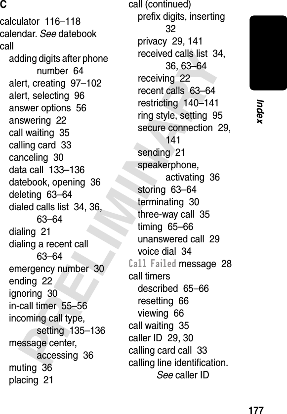 177PRELIMINARYIndexCcalculator  116–118calendar. See datebookcalladding digits after phone number  64alert, creating  97–102alert, selecting  96answer options  56answering  22call waiting  35calling card  33canceling  30data call  133–136datebook, opening  36deleting  63–64dialed calls list  34, 36, 63–64dialing  21dialing a recent call  63–64emergency number  30ending  22ignoring  30in-call timer  55–56incoming call type, setting  135–136message center, accessing  36muting  36placing  21call (continued)preﬁx digits, inserting  32privacy  29, 141received calls list  34, 36, 63–64receiving  22recent calls  63–64restricting  140–141ring style, setting  95secure connection  29, 141sending  21speakerphone, activating  36storing  63–64terminating  30three-way call  35timing  65–66unanswered call  29voice dial  34Call Failed message  28call timersdescribed  65–66resetting  66viewing  66call waiting  35caller ID  29, 30calling card call  33calling line identiﬁcation. See caller ID