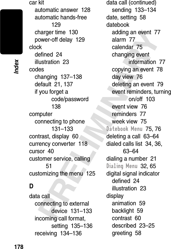 178PRELIMINARYIndexcar kitautomatic answer  128automatic hands-free  129charger time  130power-off delay  129clockdeﬁned  24illustration  23codeschanging  137–138default  21, 137if you forget a code/password  138computerconnecting to phone  131–133contrast, display  60currency converter  118cursor  40customer service, calling  51customizing the menu  125Ddata callconnecting to external device  131–133incoming call format, setting  135–136receiving  134–136data call (continued)sending  133–134date, setting  58datebookadding an event  77alarm  77calendar  75changing event information  77copying an event  78day view  76deleting an event  79event reminders, turning on/off  103event view  76reminders  77week view  75Datebook Menu  75, 76deleting a call  63–64dialed calls list  34, 36, 63–64dialing a number  21Dialing Menu  32, 65digital signal indicatordeﬁned  24illustration  23displayanimation  59backlight  59contrast  60described  23–25greeting  58