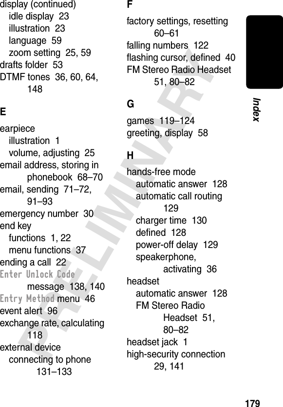 179PRELIMINARYIndexdisplay (continued)idle display  23illustration  23language  59zoom setting  25, 59drafts folder  53DTMF tones  36, 60, 64, 148Eearpieceillustration  1volume, adjusting  25email address, storing in phonebook  68–70email, sending  71–72, 91–93emergency number  30end keyfunctions  1, 22menu functions  37ending a call  22Enter Unlock Code message  138, 140Entry Method menu  46event alert  96exchange rate, calculating  118external deviceconnecting to phone  131–133Ffactory settings, resetting  60–61falling numbers  122ﬂashing cursor, deﬁned  40FM Stereo Radio Headset  51, 80–82Ggames  119–124greeting, display  58Hhands-free modeautomatic answer  128automatic call routing  129charger time  130deﬁned  128power-off delay  129speakerphone, activating  36headsetautomatic answer  128FM Stereo Radio Headset  51, 80–82headset jack  1high-security connection  29, 141