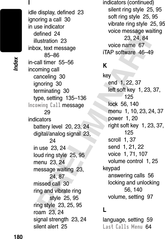 180PRELIMINARYIndexIidle display, deﬁned  23ignoring a call  30in use indicatordeﬁned  24illustration  23inbox, text message  85–86in-call timer  55–56incoming callcanceling  30ignoring  30terminating  30type, setting  135–136Incoming Call message  29indicatorsbattery level  20, 23, 24digital/analog signal  23, 24in use  23, 24loud ring style  25, 95menu  23, 24message waiting  23, 24, 87missed call  30ring and vibrate ring style  25, 95ring style  23, 25, 95roam  23, 24signal strength  23, 24silent alert  25indicators (continued)silent ring style  25, 95soft ring style  25, 95vibrate ring style  25, 95voice message waiting  23, 24, 84voice name  67iTAP software  46–49Kkeyend  1, 22, 37left soft key  1, 23, 37, 125lock  56, 140menu  1, 10, 23, 24, 37power  1, 20right soft key  1, 23, 37, 125scroll  1, 37send  1, 21, 22voice  1, 71, 107volume control  1, 25keypadanswering calls  56locking and unlocking  56, 140volume, setting  97Llanguage, setting  59Last Calls Menu  64