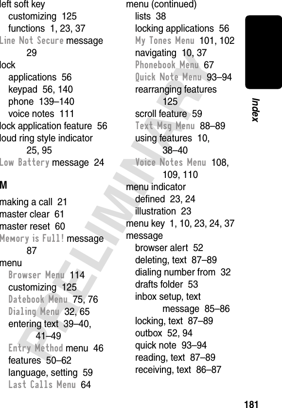 181PRELIMINARYIndexleft soft keycustomizing  125functions  1, 23, 37Line Not Secure message  29lockapplications  56keypad  56, 140phone  139–140voice notes  111lock application feature  56loud ring style indicator  25, 95Low Battery message  24Mmaking a call  21master clear  61master reset  60Memory is Full! message  87menuBrowser Menu  114customizing  125Datebook Menu  75, 76Dialing Menu  32, 65entering text  39–40, 41–49Entry Method menu  46features  50–62language, setting  59Last Calls Menu  64menu (continued)lists  38locking applications  56My Tones Menu  101, 102navigating  10, 37Phonebook Menu  67Quick Note Menu  93–94rearranging features  125scroll feature  59Text Msg Menu  88–89using features  10, 38–40Voice Notes Menu  108, 109, 110menu indicatordeﬁned  23, 24illustration  23menu key  1, 10, 23, 24, 37messagebrowser alert  52deleting, text  87–89dialing number from  32drafts folder  53inbox setup, text message  85–86locking, text  87–89outbox  52, 94quick note  93–94reading, text  87–89receiving, text  86–87