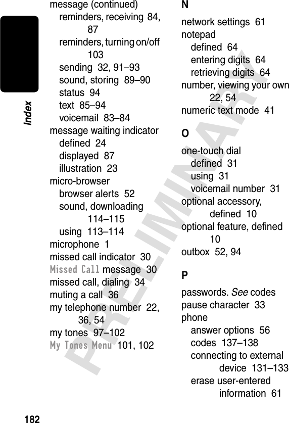 182PRELIMINARYIndexmessage (continued)reminders, receiving  84, 87reminders, turning on/off  103sending  32, 91–93sound, storing  89–90status  94text  85–94voicemail  83–84message waiting indicatordeﬁned  24displayed  87illustration  23micro-browserbrowser alerts  52sound, downloading  114–115using  113–114microphone  1missed call indicator  30Missed Call message  30missed call, dialing  34muting a call  36my telephone number  22, 36, 54my tones  97–102My Tones Menu  101, 102Nnetwork settings  61notepaddeﬁned  64entering digits  64retrieving digits  64number, viewing your own  22, 54numeric text mode  41Oone-touch dialdeﬁned  31using  31voicemail number  31optional accessory, deﬁned  10optional feature, deﬁned  10outbox  52, 94Ppasswords. See codespause character  33phoneanswer options  56codes  137–138connecting to external device  131–133erase user-entered information  61