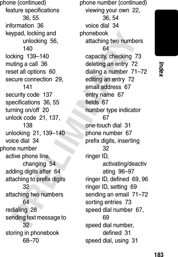 183PRELIMINARYIndexphone (continued)feature speciﬁcations  36, 55information  36keypad, locking and unlocking  56, 140locking  139–140muting a call  36reset all options  60secure connection  29, 141security code  137speciﬁcations  36, 55turning on/off  20unlock code  21, 137, 138unlocking  21, 139–140voice dial  34phone numberactive phone line, changing  54adding digits after  64attaching to preﬁx digits  32attaching two numbers  64redialing  28sending text message to  32storing in phonebook  68–70phone number (continued)viewing your own  22, 36, 54voice dial  34phonebookattaching two numbers  64capacity, checking  73deleting an entry  72dialing a number  71–72editing an entry  72email address  67entry name  67ﬁelds  67number type indicator  67one-touch dial  31phone number  67preﬁx digits, inserting  32ringer ID, activating/deactivating  96–97ringer ID, deﬁned  69, 96ringer ID, setting  69sending an email  71–72sorting entries  73speed dial number  67, 69speed dial number, deﬁned  31speed dial, using  31