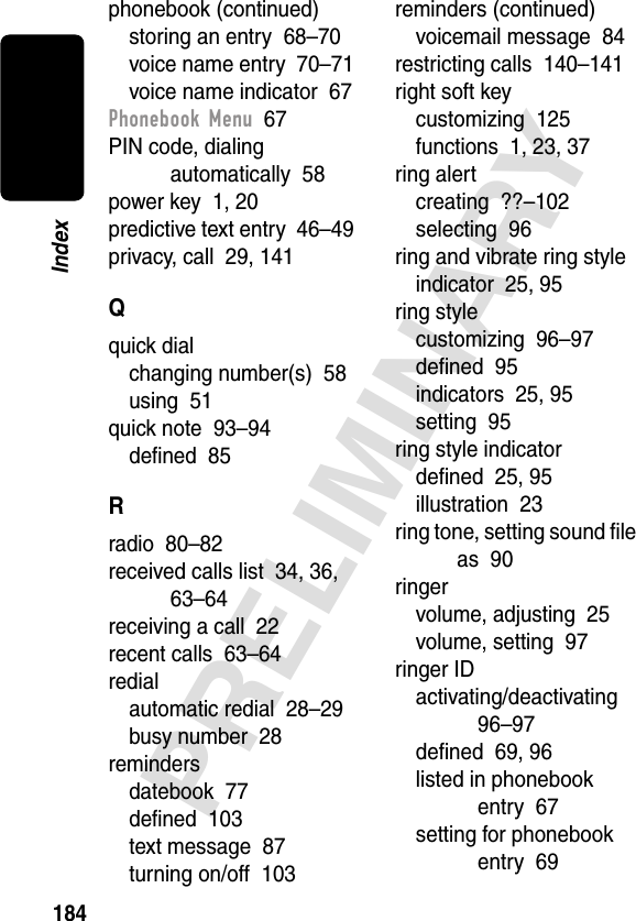 184PRELIMINARYIndexphonebook (continued)storing an entry  68–70voice name entry  70–71voice name indicator  67Phonebook Menu  67PIN code, dialing automatically  58power key  1, 20predictive text entry  46–49privacy, call  29, 141Qquick dialchanging number(s)  58using  51quick note  93–94deﬁned  85Rradio  80–82received calls list  34, 36, 63–64receiving a call  22recent calls  63–64redialautomatic redial  28–29busy number  28remindersdatebook  77deﬁned  103text message  87turning on/off  103reminders (continued)voicemail message  84restricting calls  140–141right soft keycustomizing  125functions  1, 23, 37ring alertcreating  ??–102selecting  96ring and vibrate ring styleindicator  25, 95ring stylecustomizing  96–97deﬁned  95indicators  25, 95setting  95ring style indicatordeﬁned  25, 95illustration  23ring tone, setting sound ﬁle as  90ringervolume, adjusting  25volume, setting  97ringer IDactivating/deactivating  96–97deﬁned  69, 96listed in phonebook entry  67setting for phonebook entry  69