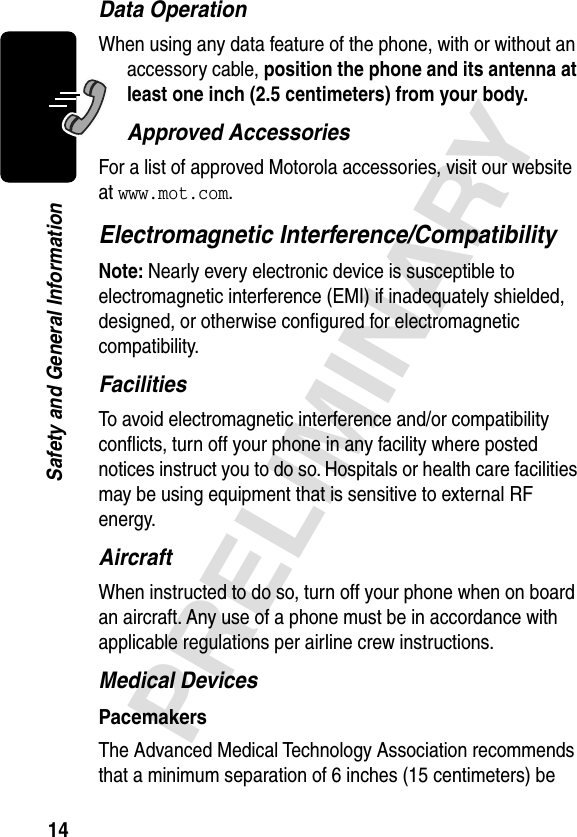 14PRELIMINARYSafety and General InformationData OperationWhen using any data feature of the phone, with or without an accessory cable, position the phone and its antenna at least one inch (2.5 centimeters) from your body.Approved AccessoriesFor a list of approved Motorola accessories, visit our website at www.mot.com.Electromagnetic Interference/CompatibilityNote: Nearly every electronic device is susceptible to electromagnetic interference (EMI) if inadequately shielded, designed, or otherwise conﬁgured for electromagnetic compatibility.FacilitiesTo avoid electromagnetic interference and/or compatibility conﬂicts, turn off your phone in any facility where posted notices instruct you to do so. Hospitals or health care facilities may be using equipment that is sensitive to external RF energy.AircraftWhen instructed to do so, turn off your phone when on board an aircraft. Any use of a phone must be in accordance with applicable regulations per airline crew instructions.Medical DevicesPacemakersThe Advanced Medical Technology Association recommends that a minimum separation of 6 inches (15 centimeters) be 