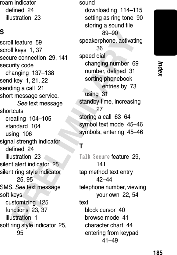 185PRELIMINARYIndexroam indicatordeﬁned  24illustration  23Sscroll feature  59scroll keys  1, 37secure connection  29, 141security codechanging  137–138send key  1, 21, 22sending a call  21short message service. See text messageshortcutscreating  104–105standard  104using  106signal strength indicatordeﬁned  24illustration  23silent alert indicator  25silent ring style indicator  25, 95SMS. See text messagesoft keyscustomizing  125functions  23, 37illustration  1soft ring style indicator  25, 95sounddownloading  114–115setting as ring tone  90storing a sound ﬁle  89–90speakerphone, activating  36speed dialchanging number  69number, deﬁned  31sorting phonebook entries by  73using  31standby time, increasing  27storing a call  63–64symbol text mode  45–46symbols, entering  45–46TTalk Secure feature  29, 141tap method text entry  42–44telephone number, viewing your own  22, 54textblock cursor  40browse mode  41character chart  44entering from keypad  41–49