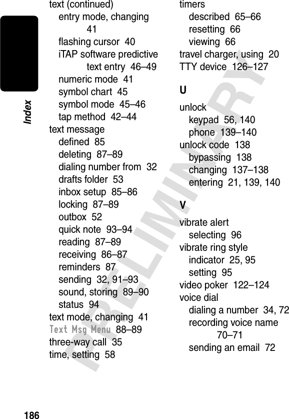 186PRELIMINARYIndextext (continued)entry mode, changing  41ﬂashing cursor  40iTAP software predictive text entry  46–49numeric mode  41symbol chart  45symbol mode  45–46tap method  42–44text messagedeﬁned  85deleting  87–89dialing number from  32drafts folder  53inbox setup  85–86locking  87–89outbox  52quick note  93–94reading  87–89receiving  86–87reminders  87sending  32, 91–93sound, storing  89–90status  94text mode, changing  41Text Msg Menu  88–89three-way call  35time, setting  58timersdescribed  65–66resetting  66viewing  66travel charger, using  20TTY device  126–127Uunlockkeypad  56, 140phone  139–140unlock code  138bypassing  138changing  137–138entering  21, 139, 140Vvibrate alertselecting  96vibrate ring styleindicator  25, 95setting  95video poker  122–124voice dialdialing a number  34, 72recording voice name  70–71sending an email  72