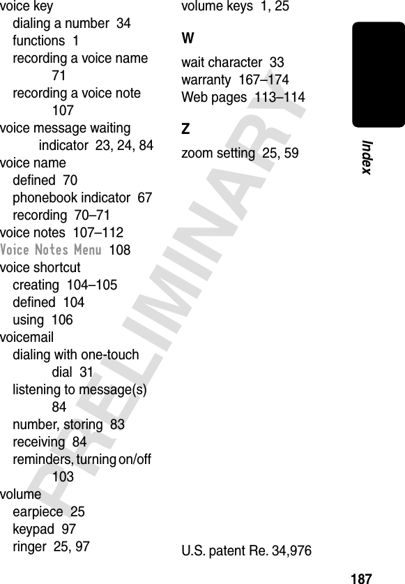 187PRELIMINARYIndexvoice keydialing a number  34functions  1recording a voice name  71recording a voice note  107voice message waiting indicator  23, 24, 84voice namedeﬁned  70phonebook indicator  67recording  70–71voice notes  107–112Voice Notes Menu  108voice shortcutcreating  104–105deﬁned  104using  106voicemaildialing with one-touch dial  31listening to message(s)  84number, storing  83receiving  84reminders, turning on/off  103volumeearpiece  25keypad  97ringer  25, 97volume keys  1, 25Wwait character  33warranty  167–174Web pages  113–114Zzoom setting  25, 59 U.S. patent Re. 34,976 