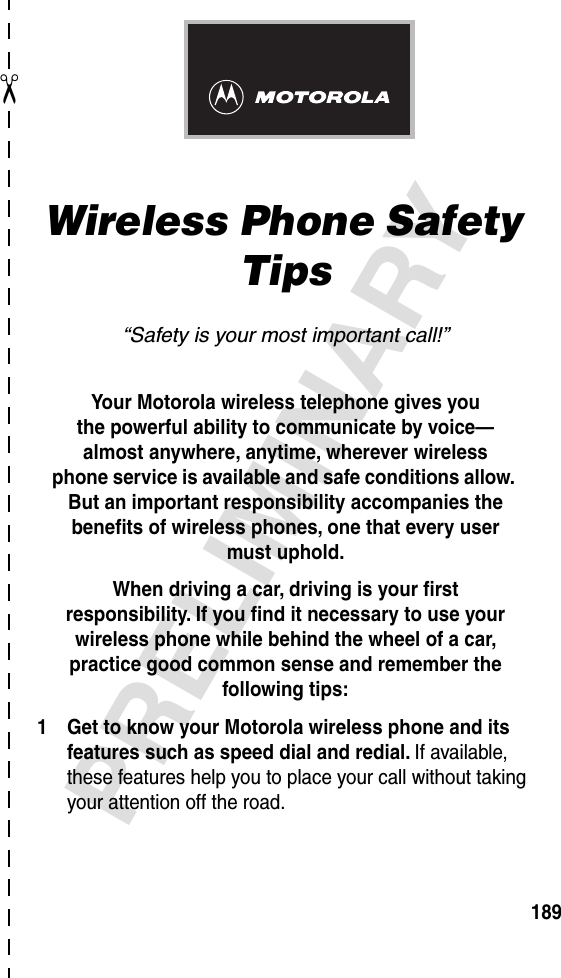 ✂PRELIMINARY189Wireless Phone Safety Tips“Safety is your most important call!”Your Motorola wireless telephone gives youthe powerful ability to communicate by voice—almost anywhere, anytime, wherever wirelessphone service is available and safe conditions allow. But an important responsibility accompanies the beneﬁts of wireless phones, one that every user must uphold. When driving a car, driving is your ﬁrstresponsibility. If you ﬁnd it necessary to use your wireless phone while behind the wheel of a car, practice good common sense and remember the following tips:1 Get to know your Motorola wireless phone and its features such as speed dial and redial. If available, these features help you to place your call without taking your attention off the road.