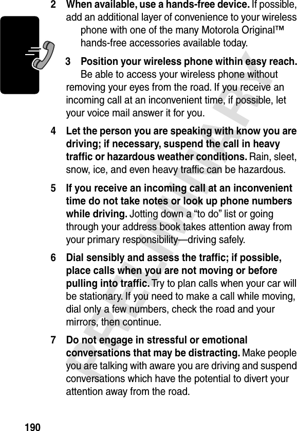 190PRELIMINARY2 When available, use a hands-free device. If possible, add an additional layer of convenience to your wireless phone with one of the many Motorola Original™ hands-free accessories available today.3 Position your wireless phone within easy reach. Be able to access your wireless phone without removing your eyes from the road. If you receive an incoming call at an inconvenient time, if possible, let your voice mail answer it for you.4 Let the person you are speaking with know you are driving; if necessary, suspend the call in heavy trafﬁc or hazardous weather conditions. Rain, sleet, snow, ice, and even heavy trafﬁc can be hazardous.5 If you receive an incoming call at an inconvenient time do not take notes or look up phone numbers while driving. Jotting down a “to do” list or going through your address book takes attention away from your primary responsibility—driving safely.6 Dial sensibly and assess the trafﬁc; if possible, place calls when you are not moving or before pulling into trafﬁc. Try to plan calls when your car will be stationary. If you need to make a call while moving, dial only a few numbers, check the road and your mirrors, then continue.7 Do not engage in stressful or emotional conversations that may be distracting. Make people you are talking with aware you are driving and suspend conversations which have the potential to divert your attention away from the road.