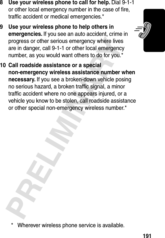 191PRELIMINARY8 Use your wireless phone to call for help. Dial 9-1-1 or other local emergency number in the case of ﬁre, trafﬁc accident or medical emergencies.*9 Use your wireless phone to help others in emergencies. If you see an auto accident, crime in progress or other serious emergency where lives are in danger, call 9-1-1 or other local emergency number, as you would want others to do for you.*10 Call roadside assistance or a special non-emergency wireless assistance number when necessary. If you see a broken-down vehicle posing no serious hazard, a broken trafﬁc signal, a minor trafﬁc accident where no one appears injured, or a vehicle you know to be stolen, call roadside assistance or other special non-emergency wireless number.** Wherever wireless phone service is available.