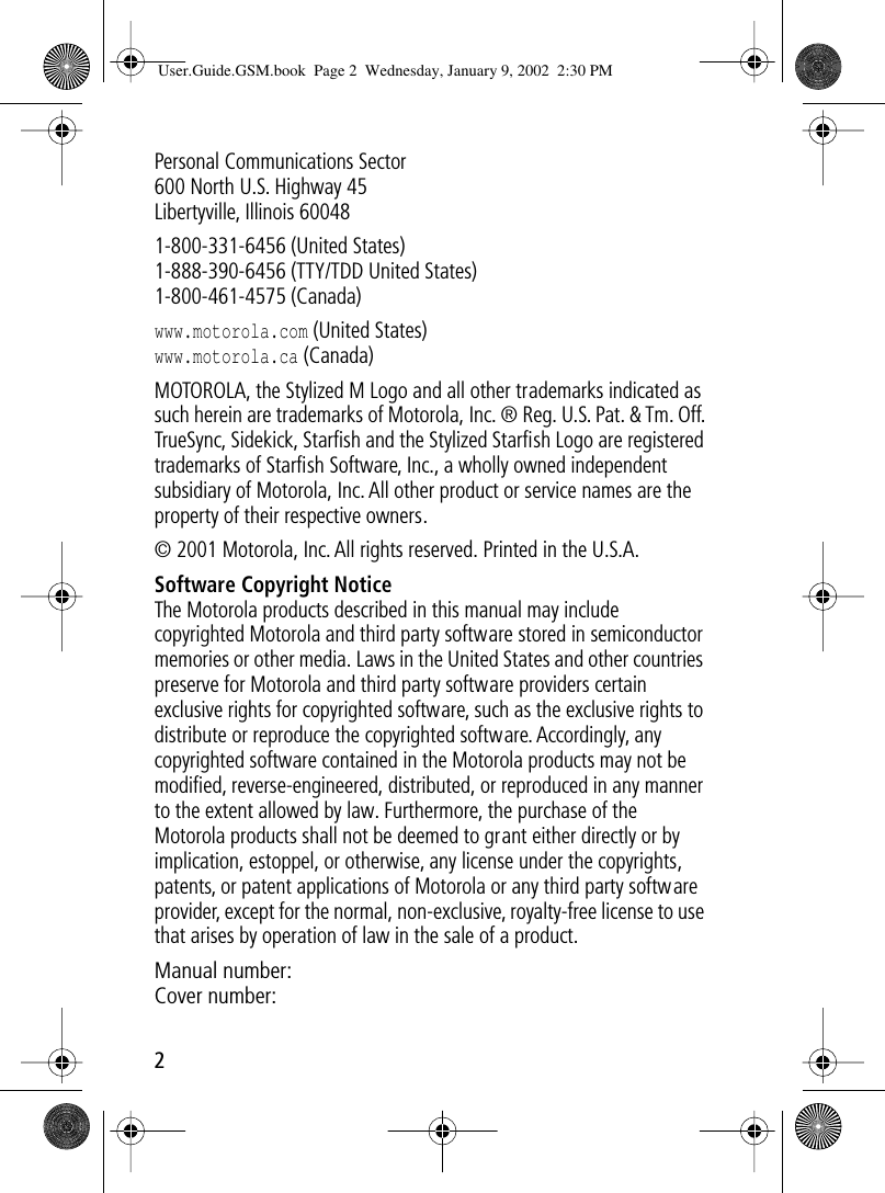  2 Personal Communications Sector600 North U.S. Highway 45Libertyville, Illinois 600481-800-331-6456 (United States)1-888-390-6456 (TTY/TDD United States)1-800-461-4575 (Canada) www.motorola.com  (United States) www.motorola.ca  (Canada)MOTOROLA, the Stylized M Logo and all other trademarks indicated as such herein are trademarks of Motorola, Inc. ® Reg. U.S. Pat. &amp; Tm. Off. TrueSync, Sidekick, Starﬁsh and the Stylized Starﬁsh Logo are registered trademarks of Starﬁsh Software, Inc., a wholly owned independent subsidiary of Motorola, Inc. All other product or service names are the property of their respective owners.© 2001 Motorola, Inc. All rights reserved. Printed in the U.S.A. Software Copyright Notice The Motorola products described in this manual may include copyrighted Motorola and third party software stored in semiconductor memories or other media. Laws in the United States and other countries preserve for Motorola and third party software providers certain exclusive rights for copyrighted software, such as the exclusive rights to distribute or reproduce the copyrighted software. Accordingly, any copyrighted software contained in the Motorola products may not be modiﬁed, reverse-engineered, distributed, or reproduced in any manner to the extent allowed by law. Furthermore, the purchase of the Motorola products shall not be deemed to grant either directly or by implication, estoppel, or otherwise, any license under the copyrights, patents, or patent applications of Motorola or any third party software provider, except for the normal, non-exclusive, royalty-free license to use that arises by operation of law in the sale of a product. Manual number:  Cover number: User.Guide.GSM.book  Page 2  Wednesday, January 9, 2002  2:30 PM