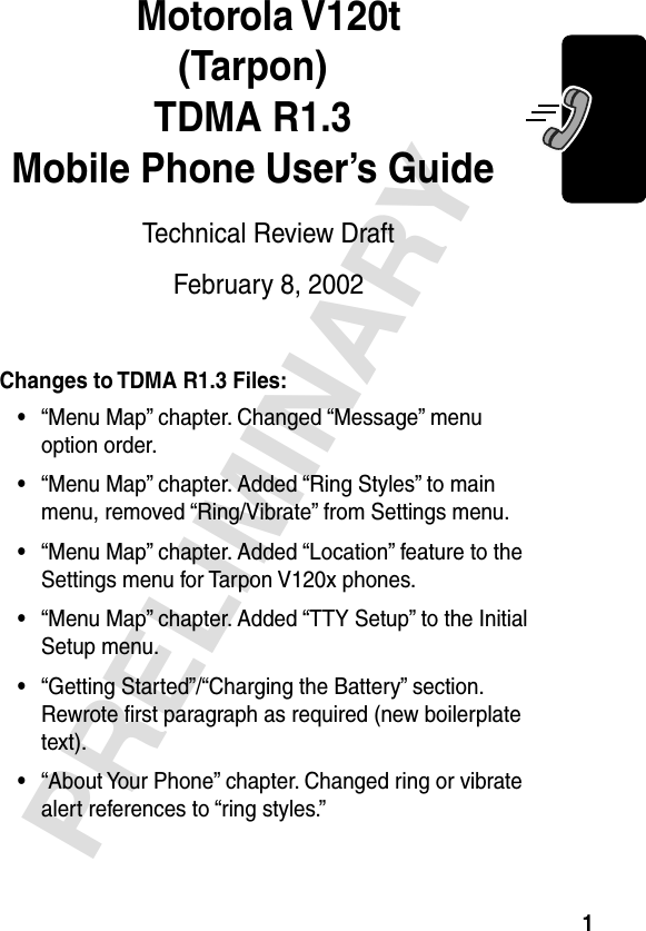  1 PRELIMINARY Motorola V120t(Tarpon)TDMA R1.3Mobile Phone User’s Guide Technical Review DraftFebruary 8, 2002 Changes to TDMA R1.3 Files:• “Menu Map” chapter. Changed “Message” menu option order. • “Menu Map” chapter. Added “Ring Styles” to main menu, removed “Ring/Vibrate” from Settings menu. • “Menu Map” chapter. Added “Location” feature to the Settings menu for Tarpon V120x phones. • “Menu Map” chapter. Added “TTY Setup” to the Initial Setup menu. • “Getting Started”/“Charging the Battery” section. Rewrote ﬁrst paragraph as required (new boilerplate text). • “About Your Phone” chapter. Changed ring or vibrate alert references to “ring styles.”