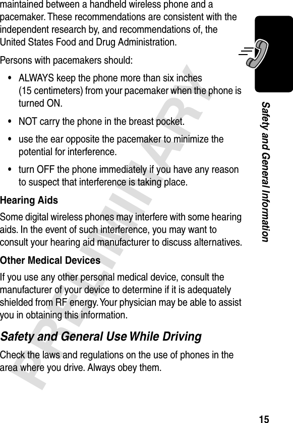 15PRELIMINARYSafety and General Informationmaintained between a handheld wireless phone and a pacemaker. These recommendations are consistent with the independent research by, and recommendations of, the United States Food and Drug Administration.Persons with pacemakers should:•ALWAYS keep the phone more than six inches (15 centimeters) from your pacemaker when the phone is turned ON.•NOT carry the phone in the breast pocket.•use the ear opposite the pacemaker to minimize the potential for interference.•turn OFF the phone immediately if you have any reason to suspect that interference is taking place.Hearing AidsSome digital wireless phones may interfere with some hearing aids. In the event of such interference, you may want to consult your hearing aid manufacturer to discuss alternatives.Other Medical DevicesIf you use any other personal medical device, consult the manufacturer of your device to determine if it is adequately shielded from RF energy. Your physician may be able to assist you in obtaining this information.Safety and General Use While DrivingCheck the laws and regulations on the use of phones in the area where you drive. Always obey them.