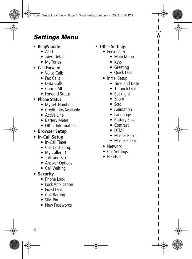  ✂ 4Settings Menu• Ring/Vibrate• Alert•Alert Detail• My Tones• Call Forward• Voice Calls• Fax Calls• Data Calls• Cancel All• Forward Status• Phone Status• My Tel. Numbers• Credit Info/Available• Active Line• Battery Meter• Other Information• Browser Setup• In-Call Setup• In-Call Timer• Call Cost Setup• My Caller ID• Talk and Fax• Answer Options• Call Waiting• Security• Phone Lock• Lock Application• Fixed Dial• Call Barring• SIM Pin• New Passwords• Other Settings• Personalize• Main Menu• Keys• Greeting• Quick Dial• Initial Setup• Time and Date• 1-Touch Dial• Backlight• Zoom• Scroll• Animation• Language• Battery Save• Contrast• DTMF• Master Reset• Master Clear• Network• Car Settings• Headset User.Guide.GSM.book  Page 4  Wednesday, January 9, 2002  2:30 PM