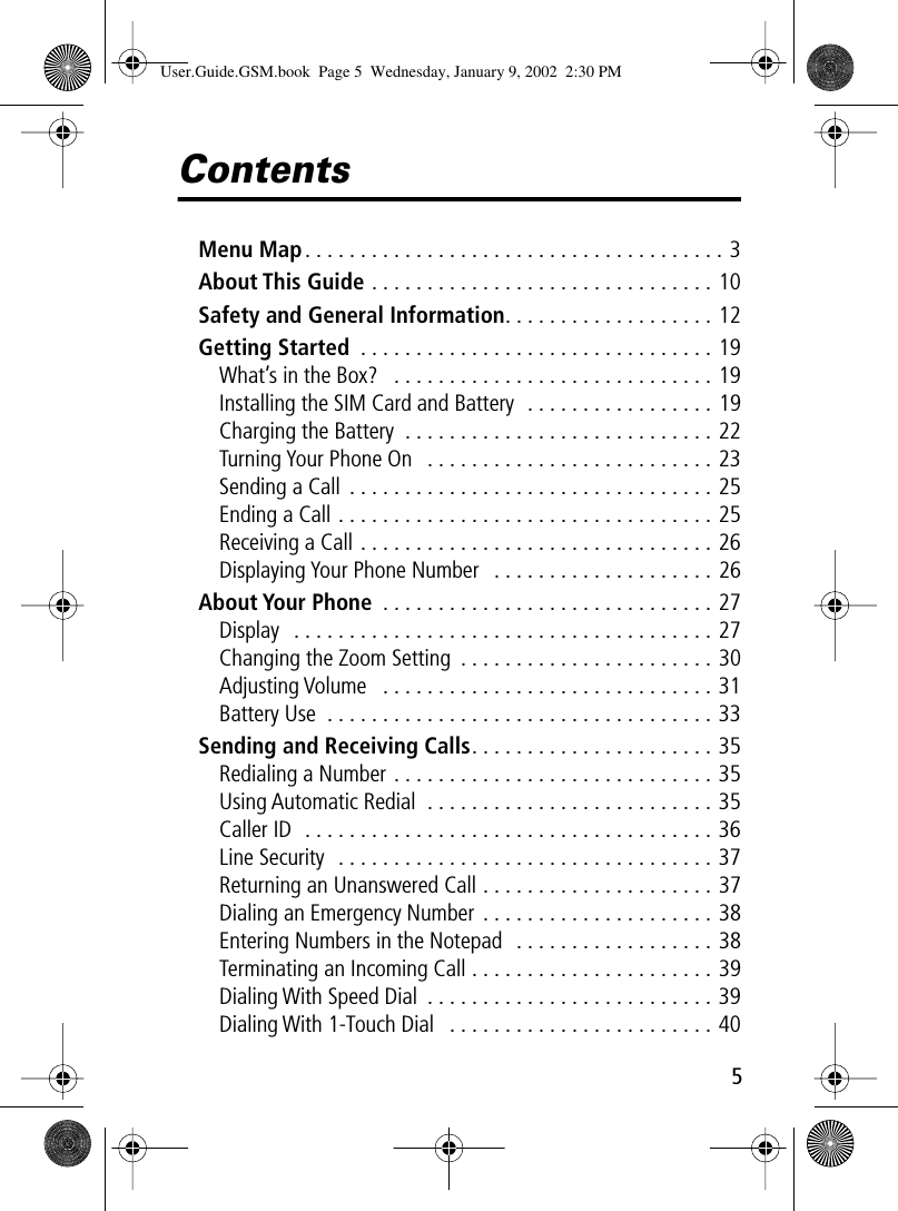  5 Contents Menu Map . . . . . . . . . . . . . . . . . . . . . . . . . . . . . . . . . . . . . . 3 About This Guide  . . . . . . . . . . . . . . . . . . . . . . . . . . . . . . . 10 Safety and General Information . . . . . . . . . . . . . . . . . . . 12 Getting Started  . . . . . . . . . . . . . . . . . . . . . . . . . . . . . . . . 19What’s in the Box?   . . . . . . . . . . . . . . . . . . . . . . . . . . . . . 19Installing the SIM Card and Battery  . . . . . . . . . . . . . . . . . 19Charging the Battery  . . . . . . . . . . . . . . . . . . . . . . . . . . . . 22Turning Your Phone On   . . . . . . . . . . . . . . . . . . . . . . . . . . 23Sending a Call  . . . . . . . . . . . . . . . . . . . . . . . . . . . . . . . . . 25Ending a Call . . . . . . . . . . . . . . . . . . . . . . . . . . . . . . . . . . 25Receiving a Call . . . . . . . . . . . . . . . . . . . . . . . . . . . . . . . . 26Displaying Your Phone Number   . . . . . . . . . . . . . . . . . . . . 26 About Your Phone  . . . . . . . . . . . . . . . . . . . . . . . . . . . . . . 27Display  . . . . . . . . . . . . . . . . . . . . . . . . . . . . . . . . . . . . . . 27Changing the Zoom Setting  . . . . . . . . . . . . . . . . . . . . . . . 30Adjusting Volume   . . . . . . . . . . . . . . . . . . . . . . . . . . . . . . 31Battery Use  . . . . . . . . . . . . . . . . . . . . . . . . . . . . . . . . . . . 33 Sending and Receiving Calls . . . . . . . . . . . . . . . . . . . . . . 35Redialing a Number . . . . . . . . . . . . . . . . . . . . . . . . . . . . . 35Using Automatic Redial  . . . . . . . . . . . . . . . . . . . . . . . . . . 35Caller ID  . . . . . . . . . . . . . . . . . . . . . . . . . . . . . . . . . . . . . 36Line Security  . . . . . . . . . . . . . . . . . . . . . . . . . . . . . . . . . . 37Returning an Unanswered Call . . . . . . . . . . . . . . . . . . . . . 37Dialing an Emergency Number . . . . . . . . . . . . . . . . . . . . . 38Entering Numbers in the Notepad  . . . . . . . . . . . . . . . . . . 38Terminating an Incoming Call . . . . . . . . . . . . . . . . . . . . . . 39Dialing With Speed Dial  . . . . . . . . . . . . . . . . . . . . . . . . . . 39Dialing With 1-Touch Dial   . . . . . . . . . . . . . . . . . . . . . . . . 40 User.Guide.GSM.book  Page 5  Wednesday, January 9, 2002  2:30 PM