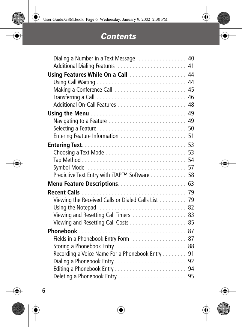 Contents 6 Dialing a Number in a Text Message   . . . . . . . . . . . . . . . .  40Additional Dialing Features  . . . . . . . . . . . . . . . . . . . . . . .  41 Using Features While On a Call  . . . . . . . . . . . . . . . . . . .  44Using Call Waiting . . . . . . . . . . . . . . . . . . . . . . . . . . . . . .  44Making a Conference Call  . . . . . . . . . . . . . . . . . . . . . . . . 45Transferring a Call  . . . . . . . . . . . . . . . . . . . . . . . . . . . . . .  46Additional On-Call Features . . . . . . . . . . . . . . . . . . . . . . .  48 Using the Menu  . . . . . . . . . . . . . . . . . . . . . . . . . . . . . . . .  49Navigating to a Feature  . . . . . . . . . . . . . . . . . . . . . . . . . .  49Selecting a Feature  . . . . . . . . . . . . . . . . . . . . . . . . . . . . .  50Entering Feature Information  . . . . . . . . . . . . . . . . . . . . . .  51 Entering Text . . . . . . . . . . . . . . . . . . . . . . . . . . . . . . . . . . .  53Choosing a Text Mode  . . . . . . . . . . . . . . . . . . . . . . . . . . .  53Tap Method . . . . . . . . . . . . . . . . . . . . . . . . . . . . . . . . . . .  54Symbol Mode  . . . . . . . . . . . . . . . . . . . . . . . . . . . . . . . . .  57Predictive Text Entry with iTAP™ Software . . . . . . . . . . . .  58 Menu Feature Descriptions . . . . . . . . . . . . . . . . . . . . . . .  63 Recent Calls  . . . . . . . . . . . . . . . . . . . . . . . . . . . . . . . . . . .  79Viewing the Received Calls or Dialed Calls List . . . . . . . . .  79Using the Notepad   . . . . . . . . . . . . . . . . . . . . . . . . . . . . .  82Viewing and Resetting Call Timers  . . . . . . . . . . . . . . . . . .  83Viewing and Resetting Call Costs . . . . . . . . . . . . . . . . . . .  85 Phonebook  . . . . . . . . . . . . . . . . . . . . . . . . . . . . . . . . . . . .  87Fields in a Phonebook Entry Form   . . . . . . . . . . . . . . . . . .  87Storing a Phonebook Entry   . . . . . . . . . . . . . . . . . . . . . . .  88Recording a Voice Name For a Phonebook Entry . . . . . . . .  91Dialing a Phonebook Entry . . . . . . . . . . . . . . . . . . . . . . . .  92Editing a Phonebook Entry . . . . . . . . . . . . . . . . . . . . . . . .  94Deleting a Phonebook Entry . . . . . . . . . . . . . . . . . . . . . . .  95 User.Guide.GSM.book  Page 6  Wednesday, January 9, 2002  2:30 PM