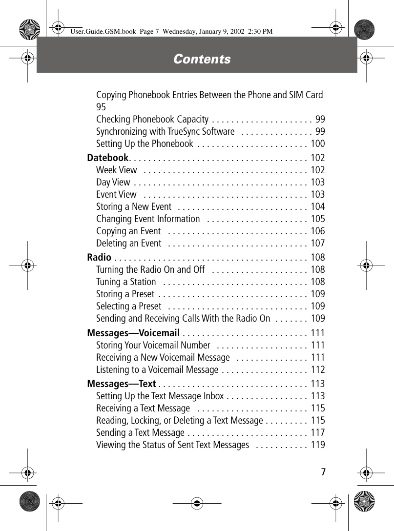  7 Contents  Copying Phonebook Entries Between the Phone and SIM Card 95Checking Phonebook Capacity . . . . . . . . . . . . . . . . . . . . . 99Synchronizing with TrueSync Software   . . . . . . . . . . . . . . . 99Setting Up the Phonebook . . . . . . . . . . . . . . . . . . . . . . . 100 Datebook . . . . . . . . . . . . . . . . . . . . . . . . . . . . . . . . . . . . . 102Week View   . . . . . . . . . . . . . . . . . . . . . . . . . . . . . . . . . . 102Day View . . . . . . . . . . . . . . . . . . . . . . . . . . . . . . . . . . . . 103Event View   . . . . . . . . . . . . . . . . . . . . . . . . . . . . . . . . . . 103Storing a New Event  . . . . . . . . . . . . . . . . . . . . . . . . . . . 104Changing Event Information   . . . . . . . . . . . . . . . . . . . . . 105Copying an Event   . . . . . . . . . . . . . . . . . . . . . . . . . . . . . 106Deleting an Event   . . . . . . . . . . . . . . . . . . . . . . . . . . . . . 107 Radio  . . . . . . . . . . . . . . . . . . . . . . . . . . . . . . . . . . . . . . . . 108Turning the Radio On and Off   . . . . . . . . . . . . . . . . . . . . 108Tuning a Station   . . . . . . . . . . . . . . . . . . . . . . . . . . . . . . 108Storing a Preset . . . . . . . . . . . . . . . . . . . . . . . . . . . . . . . 109Selecting a Preset   . . . . . . . . . . . . . . . . . . . . . . . . . . . . . 109Sending and Receiving Calls With the Radio On  . . . . . . . 109 Messages—Voicemail  . . . . . . . . . . . . . . . . . . . . . . . . . . 111Storing Your Voicemail Number   . . . . . . . . . . . . . . . . . . . 111Receiving a New Voicemail Message   . . . . . . . . . . . . . . . 111Listening to a Voicemail Message . . . . . . . . . . . . . . . . . . 112 Messages—Text . . . . . . . . . . . . . . . . . . . . . . . . . . . . . . . 113Setting Up the Text Message Inbox . . . . . . . . . . . . . . . . . 113Receiving a Text Message   . . . . . . . . . . . . . . . . . . . . . . . 115Reading, Locking, or Deleting a Text Message . . . . . . . . . 115Sending a Text Message . . . . . . . . . . . . . . . . . . . . . . . . . 117Viewing the Status of Sent Text Messages   . . . . . . . . . . . 119 User.Guide.GSM.book  Page 7  Wednesday, January 9, 2002  2:30 PM