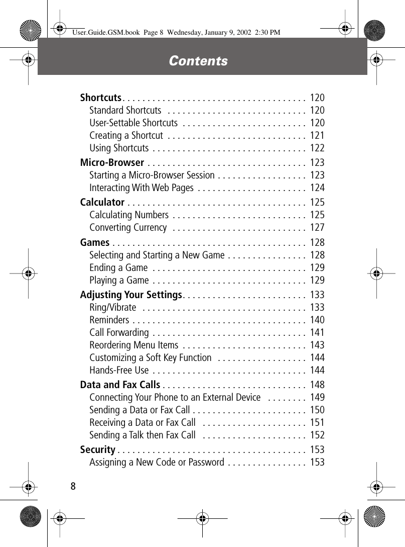  Contents 8 Shortcuts . . . . . . . . . . . . . . . . . . . . . . . . . . . . . . . . . . . . .  120Standard Shortcuts  . . . . . . . . . . . . . . . . . . . . . . . . . . . .  120User-Settable Shortcuts  . . . . . . . . . . . . . . . . . . . . . . . . .  120Creating a Shortcut  . . . . . . . . . . . . . . . . . . . . . . . . . . . .  121Using Shortcuts . . . . . . . . . . . . . . . . . . . . . . . . . . . . . . .  122 Micro-Browser  . . . . . . . . . . . . . . . . . . . . . . . . . . . . . . . .  123Starting a Micro-Browser Session . . . . . . . . . . . . . . . . . .  123Interacting With Web Pages  . . . . . . . . . . . . . . . . . . . . . .  124 Calculator  . . . . . . . . . . . . . . . . . . . . . . . . . . . . . . . . . . . .  125Calculating Numbers . . . . . . . . . . . . . . . . . . . . . . . . . . .  125Converting Currency  . . . . . . . . . . . . . . . . . . . . . . . . . . .  127 Games  . . . . . . . . . . . . . . . . . . . . . . . . . . . . . . . . . . . . . . .  128Selecting and Starting a New Game . . . . . . . . . . . . . . . .  128Ending a Game  . . . . . . . . . . . . . . . . . . . . . . . . . . . . . . . 129Playing a Game . . . . . . . . . . . . . . . . . . . . . . . . . . . . . . .  129 Adjusting Your Settings . . . . . . . . . . . . . . . . . . . . . . . . .  133Ring/Vibrate  . . . . . . . . . . . . . . . . . . . . . . . . . . . . . . . . .  133Reminders . . . . . . . . . . . . . . . . . . . . . . . . . . . . . . . . . . .  140Call Forwarding . . . . . . . . . . . . . . . . . . . . . . . . . . . . . . .  141Reordering Menu Items  . . . . . . . . . . . . . . . . . . . . . . . . .  143Customizing a Soft Key Function  . . . . . . . . . . . . . . . . . .  144Hands-Free Use . . . . . . . . . . . . . . . . . . . . . . . . . . . . . . .  144 Data and Fax Calls . . . . . . . . . . . . . . . . . . . . . . . . . . . . .  148Connecting Your Phone to an External Device   . . . . . . . . 149Sending a Data or Fax Call . . . . . . . . . . . . . . . . . . . . . . .  150Receiving a Data or Fax Call   . . . . . . . . . . . . . . . . . . . . . 151Sending a Talk then Fax Call   . . . . . . . . . . . . . . . . . . . . . 152 Security . . . . . . . . . . . . . . . . . . . . . . . . . . . . . . . . . . . . . .  153Assigning a New Code or Password . . . . . . . . . . . . . . . .  153 User.Guide.GSM.book  Page 8  Wednesday, January 9, 2002  2:30 PM