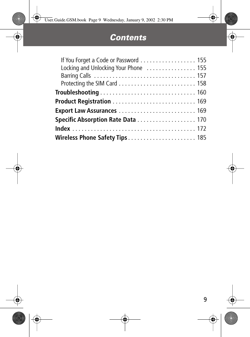  9 Contents  If You Forget a Code or Password . . . . . . . . . . . . . . . . . . 155Locking and Unlocking Your Phone   . . . . . . . . . . . . . . . . 155Barring Calls  . . . . . . . . . . . . . . . . . . . . . . . . . . . . . . . . . 157Protecting the SIM Card . . . . . . . . . . . . . . . . . . . . . . . . . 158 Troubleshooting . . . . . . . . . . . . . . . . . . . . . . . . . . . . . . . 160 Product Registration  . . . . . . . . . . . . . . . . . . . . . . . . . . . 169 Export Law Assurances  . . . . . . . . . . . . . . . . . . . . . . . . . 169 Speciﬁc Absorption Rate Data  . . . . . . . . . . . . . . . . . . . 170 Index  . . . . . . . . . . . . . . . . . . . . . . . . . . . . . . . . . . . . . . . . 172 Wireless Phone Safety Tips . . . . . . . . . . . . . . . . . . . . . . 185 User.Guide.GSM.book  Page 9  Wednesday, January 9, 2002  2:30 PM