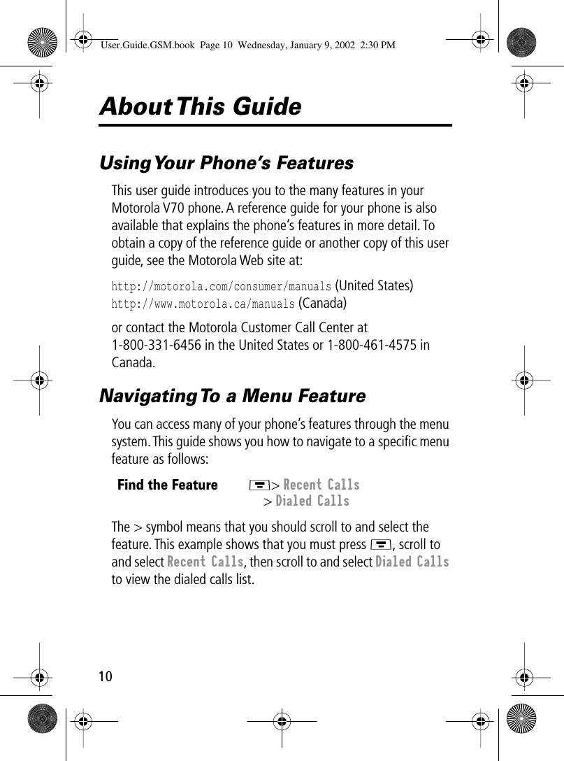  10 About This  Guide Using Your Phone’s Features This user guide introduces you to the many features in your Motorola V70 phone. A reference guide for your phone is also available that explains the phone’s features in more detail. To obtain a copy of the reference guide or another copy of this user guide, see the Motorola Web site at: http://motorola.com/consumer/manuals  (United States) http://www.motorola.ca/manuals  (Canada)or contact the Motorola Customer Call Center at 1-800-331-6456 in the United States or 1-800-461-4575 in Canada. Navigating To a Menu Feature You can access many of your phone’s features through the menu system. This guide shows you how to navigate to a speciﬁc menu feature as follows:The &gt; symbol means that you should scroll to and select the feature. This example shows that you must press M , scroll to and select  Recent Calls , then scroll to and select  Dialed Calls  to view the dialed calls list. Find the FeatureM &gt;  Recent Calls &gt;  Dialed Calls User.Guide.GSM.book  Page 10  Wednesday, January 9, 2002  2:30 PM