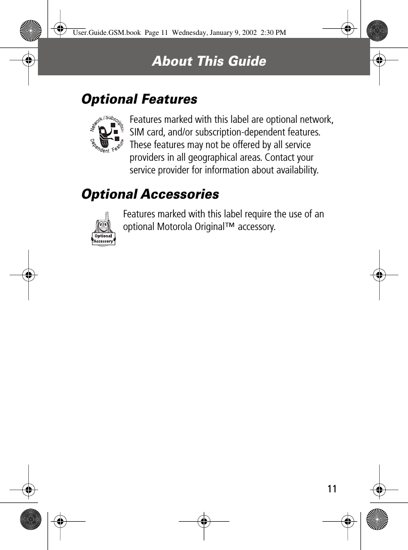  11 About This Guide Optional Features Features marked with this label are optional network, SIM card, and/or subscription-dependent features. These features may not be offered by all service providers in all geographical areas. Contact your service provider for information about availability. Optional Accessories Features marked with this label require the use of an optional Motorola Original™ accessory. User.Guide.GSM.book  Page 11  Wednesday, January 9, 2002  2:30 PM