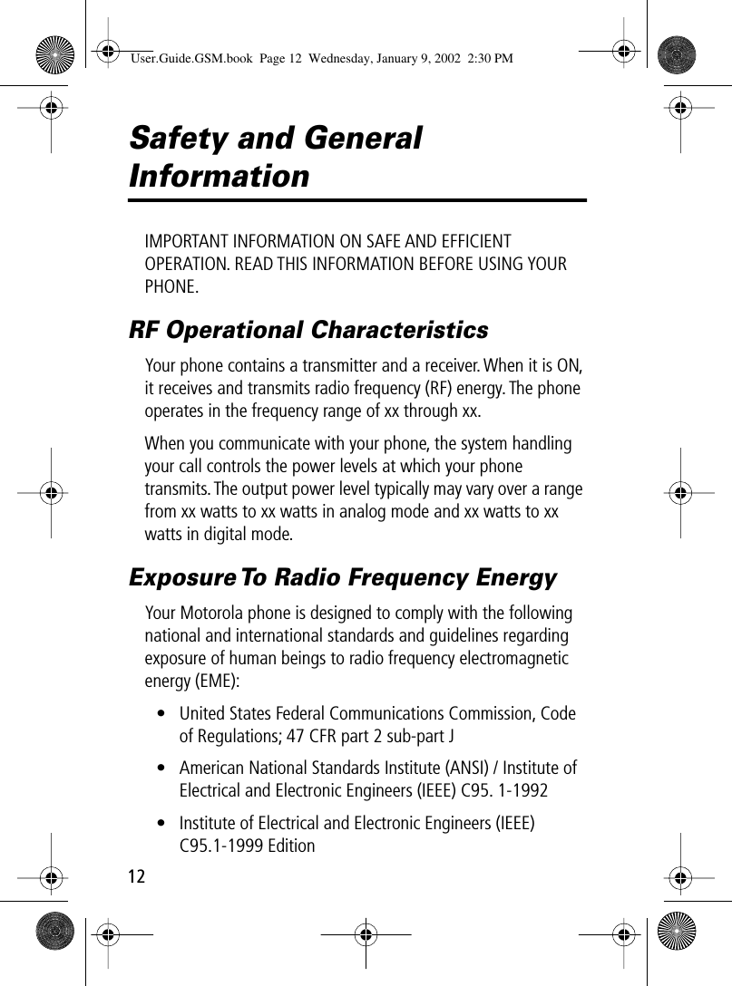  12 Safety and General  Information IMPORTANT INFORMATION ON SAFE AND EFFICIENT OPERATION. READ THIS INFORMATION BEFORE USING YOUR PHONE. RF Operational Characteristics Your phone contains a transmitter and a receiver. When it is ON, it receives and transmits radio frequency (RF) energy. The phone operates in the frequency range of xx through xx.When you communicate with your phone, the system handling your call controls the power levels at which your phone transmits. The output power level typically may vary over a range from xx watts to xx watts in analog mode and xx watts to xx watts in digital mode. Exposure To Radio Frequency Energy Your Motorola phone is designed to comply with the following national and international standards and guidelines regarding exposure of human beings to radio frequency electromagnetic energy (EME):• United States Federal Communications Commission, Code of Regulations; 47 CFR part 2 sub-part J• American National Standards Institute (ANSI) / Institute of Electrical and Electronic Engineers (IEEE) C95. 1-1992• Institute of Electrical and Electronic Engineers (IEEE) C95.1-1999 Edition User.Guide.GSM.book  Page 12  Wednesday, January 9, 2002  2:30 PM