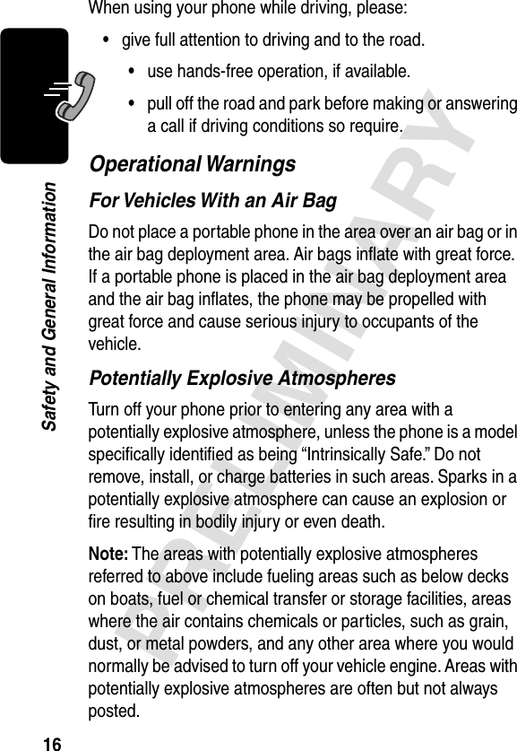 16PRELIMINARYSafety and General InformationWhen using your phone while driving, please:•give full attention to driving and to the road.•use hands-free operation, if available.•pull off the road and park before making or answering a call if driving conditions so require.Operational WarningsFor Vehicles With an Air BagDo not place a portable phone in the area over an air bag or in the air bag deployment area. Air bags inﬂate with great force. If a portable phone is placed in the air bag deployment area and the air bag inﬂates, the phone may be propelled with great force and cause serious injury to occupants of the vehicle.Potentially Explosive AtmospheresTurn off your phone prior to entering any area with a potentially explosive atmosphere, unless the phone is a model speciﬁcally identiﬁed as being “Intrinsically Safe.” Do not remove, install, or charge batteries in such areas. Sparks in a potentially explosive atmosphere can cause an explosion or ﬁre resulting in bodily injury or even death.Note: The areas with potentially explosive atmospheres referred to above include fueling areas such as below decks on boats, fuel or chemical transfer or storage facilities, areas where the air contains chemicals or particles, such as grain, dust, or metal powders, and any other area where you would normally be advised to turn off your vehicle engine. Areas with potentially explosive atmospheres are often but not always posted.