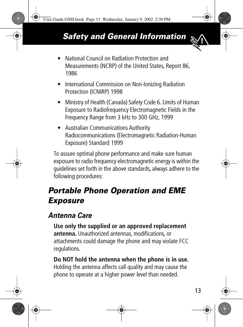  13 Safety and General Information  • National Council on Radiation Protection and Measurements (NCRP) of the United States, Report 86, 1986• International Commission on Non-Ionizing Radiation Protection (ICNIRP) 1998• Ministry of Health (Canada) Safety Code 6. Limits of Human Exposure to Radiofrequency Electromagnetic Fields in the Frequency Range from 3 kHz to 300 GHz, 1999• Australian Communications Authority Radiocommunications (Electromagnetic Radiation-Human Exposure) Standard 1999To assure optimal phone performance and make sure human exposure to radio frequency electromagnetic energy is within the guidelines set forth in the above standards, always adhere to the following procedures: Portable Phone Operation and EME Exposure Antenna Care Use only the supplied or an approved replacement antenna.  Unauthorized antennas, modiﬁcations, or attachments could damage the phone and may violate FCC regulations. Do NOT hold the antenna when the phone is in use.  Holding the antenna affects call quality and may cause the phone to operate at a higher power level than needed. User.Guide.GSM.book  Page 13  Wednesday, January 9, 2002  2:30 PM