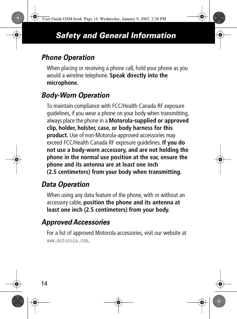  Safety and General Information 14 Phone Operation When placing or receiving a phone call, hold your phone as you would a wireline telephone.  Speak directly into the microphone. Body-Worn OperationTo maintain compliance with FCC/Health Canada RF exposure guidelines, if you wear a phone on your body when transmitting, always place the phone in a Motorola-supplied or approved clip, holder, holster, case, or body harness for this product. Use of non-Motorola-approved accessories may exceed FCC/Health Canada RF exposure guidelines. If you do not use a body-worn accessory, and are not holding the phone in the normal use position at the ear, ensure the phone and its antenna are at least one inch (2.5 centimeters) from your body when transmitting.Data OperationWhen using any data feature of the phone, with or without an accessory cable, position the phone and its antenna at least one inch (2.5 centimeters) from your body.Approved AccessoriesFor a list of approved Motorola accessories, visit our website at www.motorola.com.User.Guide.GSM.book  Page 14  Wednesday, January 9, 2002  2:30 PM