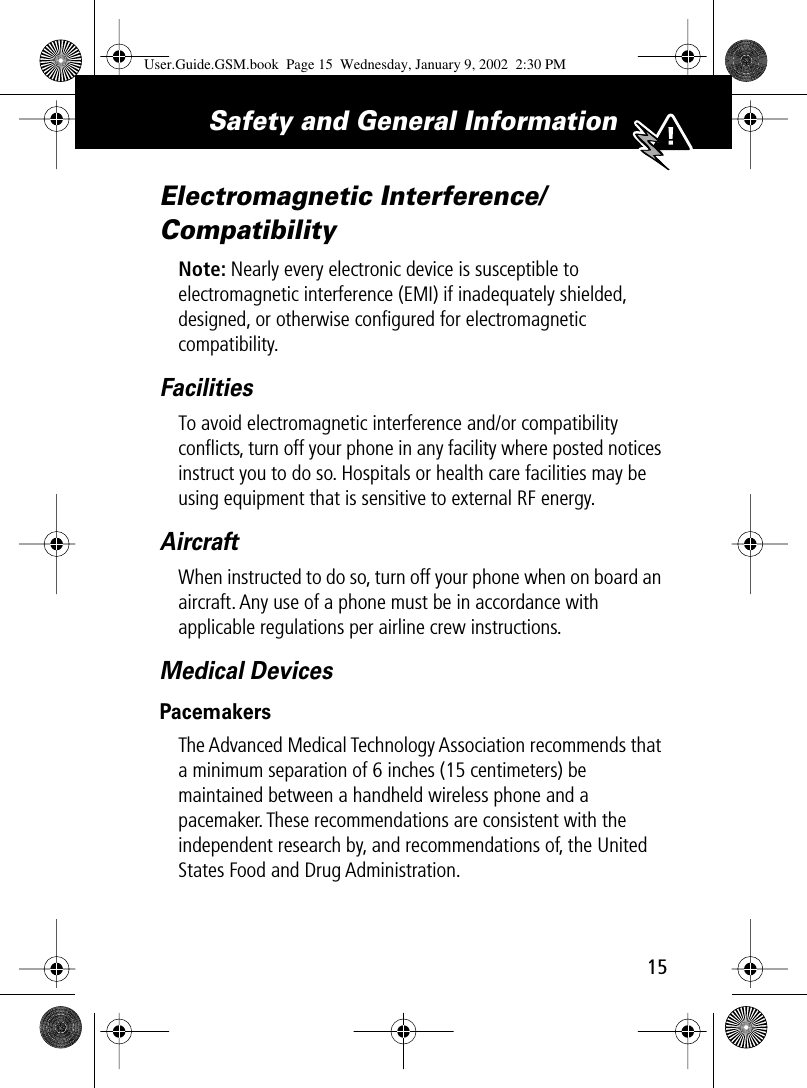 15Safety and General Information Electromagnetic Interference/CompatibilityNote: Nearly every electronic device is susceptible to electromagnetic interference (EMI) if inadequately shielded, designed, or otherwise conﬁgured for electromagnetic compatibility.FacilitiesTo avoid electromagnetic interference and/or compatibility conﬂicts, turn off your phone in any facility where posted notices instruct you to do so. Hospitals or health care facilities may be using equipment that is sensitive to external RF energy.AircraftWhen instructed to do so, turn off your phone when on board an aircraft. Any use of a phone must be in accordance with applicable regulations per airline crew instructions.Medical DevicesPacemakersThe Advanced Medical Technology Association recommends that a minimum separation of 6 inches (15 centimeters) be maintained between a handheld wireless phone and a pacemaker. These recommendations are consistent with the independent research by, and recommendations of, the United States Food and Drug Administration.User.Guide.GSM.book  Page 15  Wednesday, January 9, 2002  2:30 PM