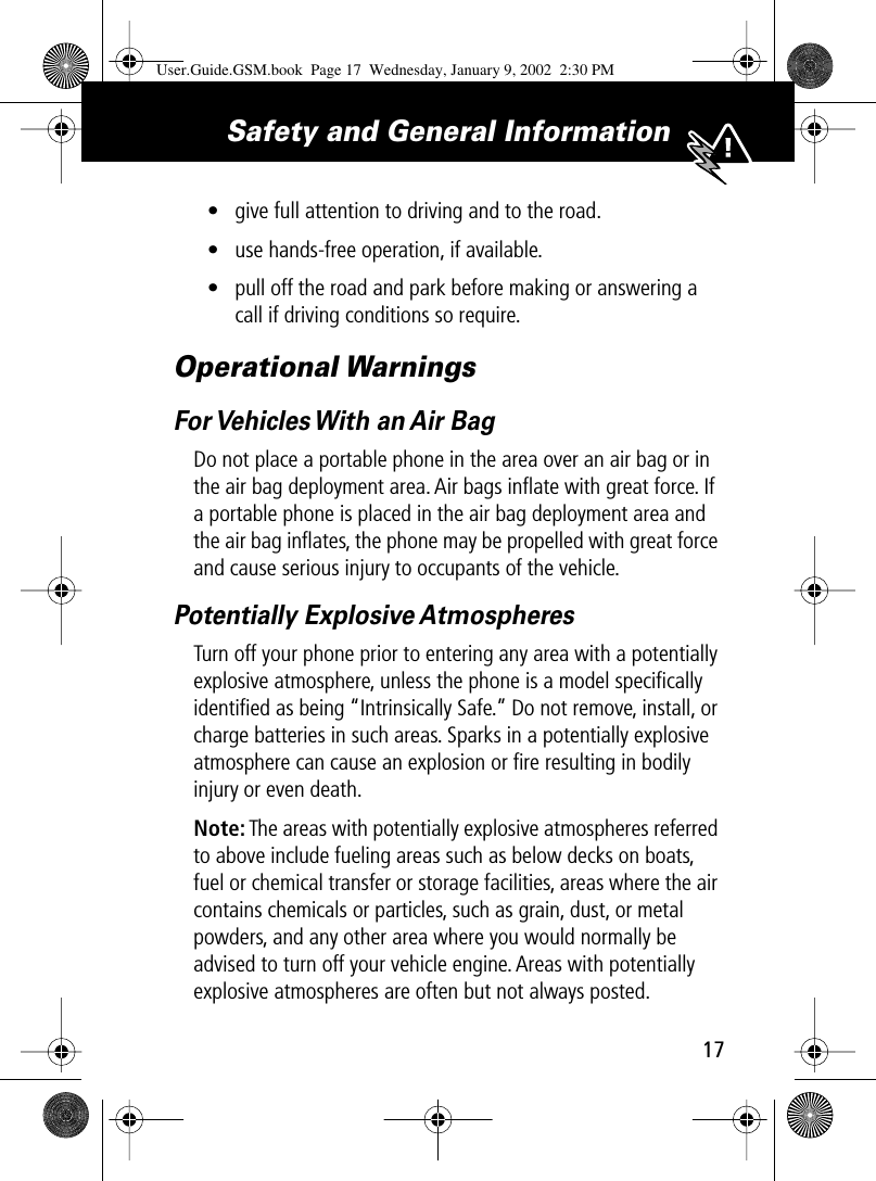 17Safety and General Information • give full attention to driving and to the road.• use hands-free operation, if available.• pull off the road and park before making or answering a call if driving conditions so require.Operational WarningsFor Vehicles With an Air BagDo not place a portable phone in the area over an air bag or in the air bag deployment area. Air bags inﬂate with great force. If a portable phone is placed in the air bag deployment area and the air bag inﬂates, the phone may be propelled with great force and cause serious injury to occupants of the vehicle.Potentially Explosive AtmospheresTurn off your phone prior to entering any area with a potentially explosive atmosphere, unless the phone is a model speciﬁcally identiﬁed as being “Intrinsically Safe.” Do not remove, install, or charge batteries in such areas. Sparks in a potentially explosive atmosphere can cause an explosion or ﬁre resulting in bodily injury or even death.Note: The areas with potentially explosive atmospheres referred to above include fueling areas such as below decks on boats, fuel or chemical transfer or storage facilities, areas where the air contains chemicals or particles, such as grain, dust, or metal powders, and any other area where you would normally be advised to turn off your vehicle engine. Areas with potentially explosive atmospheres are often but not always posted.User.Guide.GSM.book  Page 17  Wednesday, January 9, 2002  2:30 PM