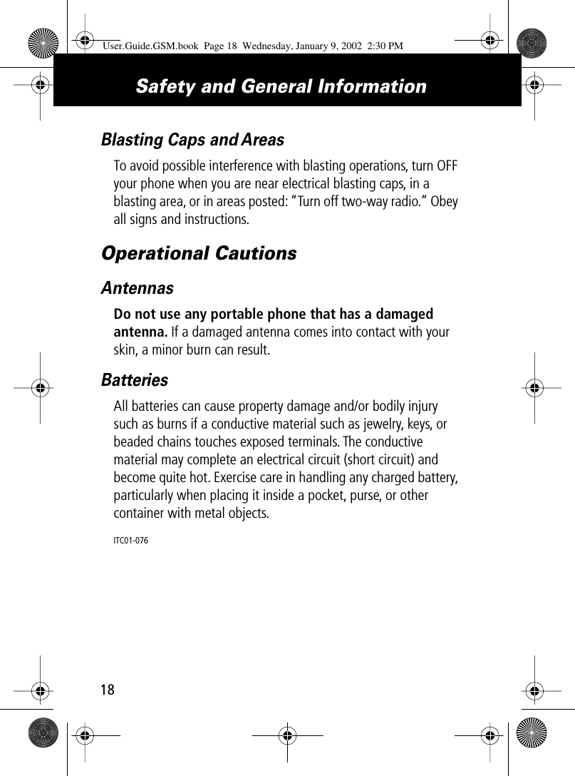 Safety and General Information18Blasting Caps and AreasTo avoid possible interference with blasting operations, turn OFF your phone when you are near electrical blasting caps, in a blasting area, or in areas posted: “Turn off two-way radio.” Obey all signs and instructions.Operational CautionsAntennasDo not use any portable phone that has a damaged antenna. If a damaged antenna comes into contact with your skin, a minor burn can result.BatteriesAll batteries can cause property damage and/or bodily injury such as burns if a conductive material such as jewelry, keys, or beaded chains touches exposed terminals. The conductive material may complete an electrical circuit (short circuit) and become quite hot. Exercise care in handling any charged battery, particularly when placing it inside a pocket, purse, or other container with metal objects.ITC01-076User.Guide.GSM.book  Page 18  Wednesday, January 9, 2002  2:30 PM