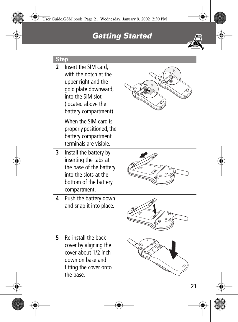 21Getting Started 2Insert the SIM card, with the notch at the upper right and the gold plate downward, into the SIM slot (located above the battery compartment).When the SIM card is properly positioned, the battery compartment terminals are visible. 3Install the battery by inserting the tabs at the base of the battery into the slots at the bottom of the battery compartment. 4Push the battery down and snap it into place. 5Re-install the back cover by aligning the cover about 1/2 inch down on base and ﬁtting the cover onto the base.  StepabUser.Guide.GSM.book  Page 21  Wednesday, January 9, 2002  2:30 PM