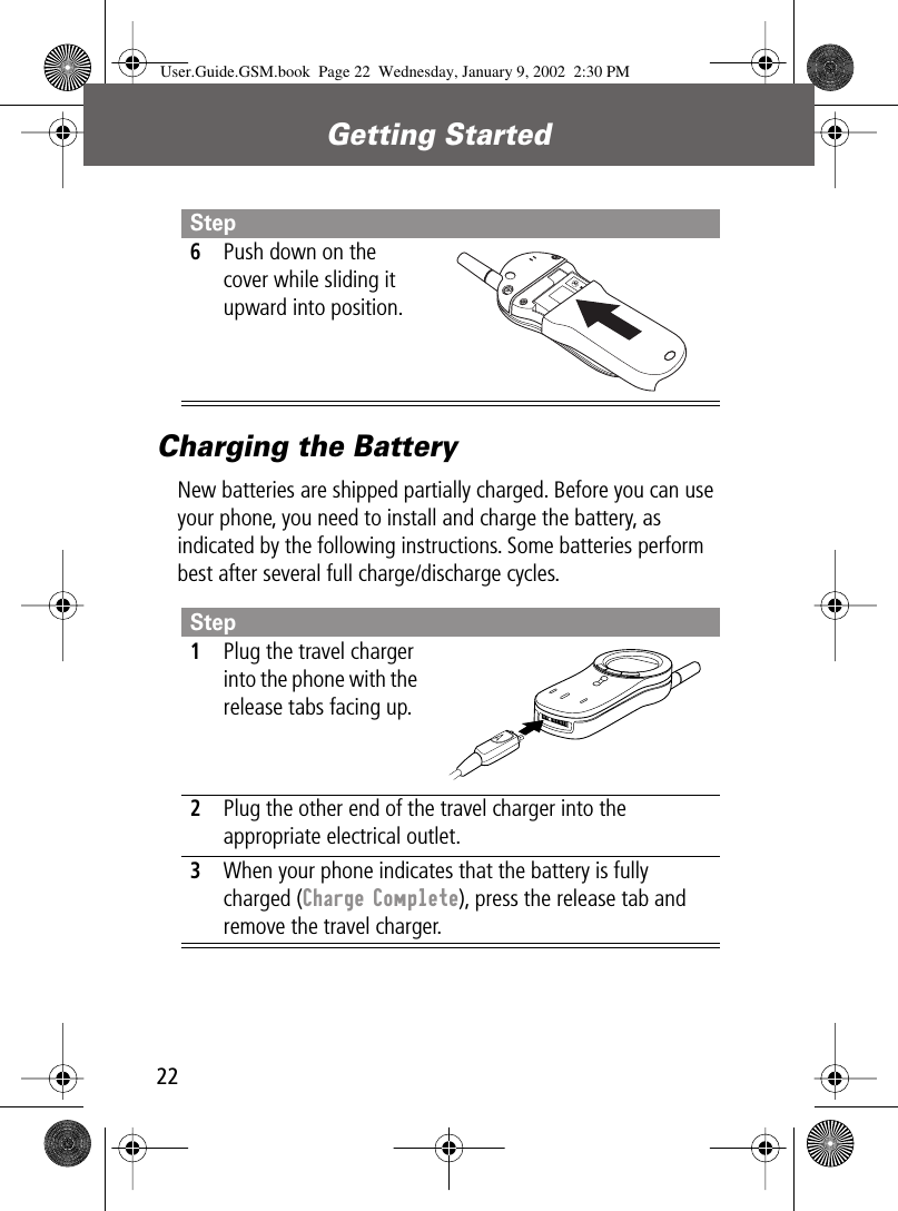 Getting Started22Charging the BatteryNew batteries are shipped partially charged. Before you can use your phone, you need to install and charge the battery, as indicated by the following instructions. Some batteries perform best after several full charge/discharge cycles.6Push down on the cover while sliding it upward into position.Step1Plug the travel charger into the phone with the release tabs facing up.2Plug the other end of the travel charger into the appropriate electrical outlet.3When your phone indicates that the battery is fully charged (Charge Complete), press the release tab and remove the travel charger.StepUser.Guide.GSM.book  Page 22  Wednesday, January 9, 2002  2:30 PM