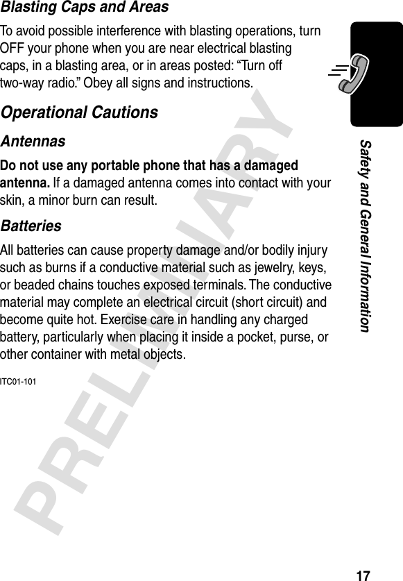 17PRELIMINARYSafety and General InformationBlasting Caps and AreasTo avoid possible interference with blasting operations, turn OFF your phone when you are near electrical blasting caps, in a blasting area, or in areas posted: “Turn off two-way radio.” Obey all signs and instructions.Operational CautionsAntennasDo not use any portable phone that has a damaged antenna. If a damaged antenna comes into contact with your skin, a minor burn can result.BatteriesAll batteries can cause property damage and/or bodily injury such as burns if a conductive material such as jewelry, keys, or beaded chains touches exposed terminals. The conductive material may complete an electrical circuit (short circuit) and become quite hot. Exercise care in handling any charged battery, particularly when placing it inside a pocket, purse, or other container with metal objects.ITC01-101