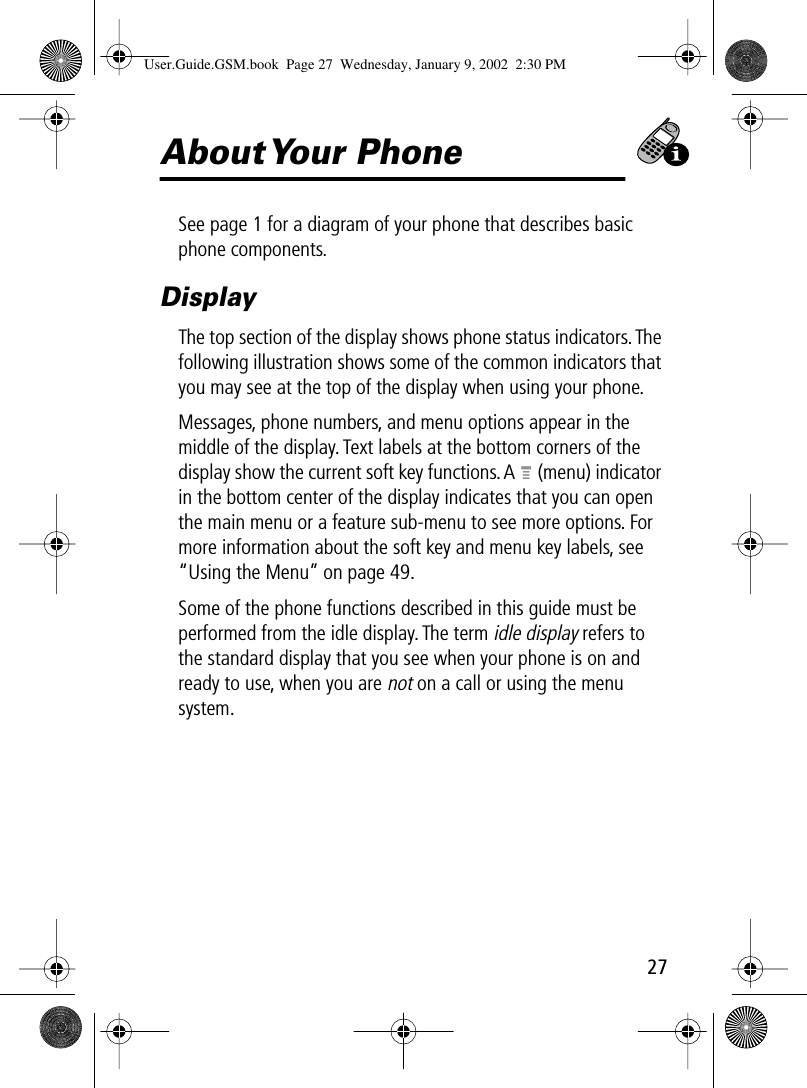 27About Your  PhoneSee page 1 for a diagram of your phone that describes basic phone components.DisplayThe top section of the display shows phone status indicators. The following illustration shows some of the common indicators that you may see at the top of the display when using your phone.Messages, phone numbers, and menu options appear in the middle of the display. Text labels at the bottom corners of the display show the current soft key functions. A M (menu) indicator in the bottom center of the display indicates that you can open the main menu or a feature sub-menu to see more options. For more information about the soft key and menu key labels, see “Using the Menu” on page 49.Some of the phone functions described in this guide must be performed from the idle display. The term idle display refers to the standard display that you see when your phone is on and ready to use, when you are not on a call or using the menu system.User.Guide.GSM.book  Page 27  Wednesday, January 9, 2002  2:30 PM