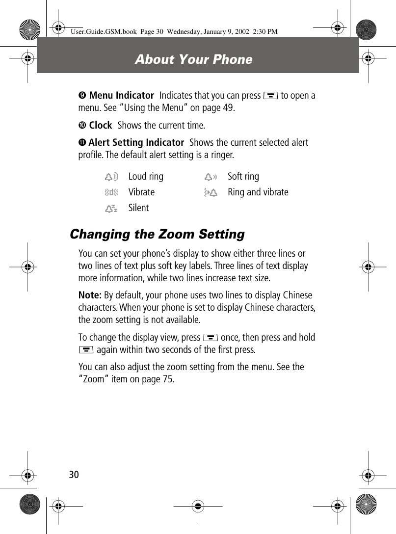 About Your Phone30➒ Menu Indicator  Indicates that you can press M to open a menu. See “Using the Menu” on page 49.➓ Clock  Shows the current time.Ä Alert Setting Indicator  Shows the current selected alert proﬁle. The default alert setting is a ringer.Changing the Zoom SettingYou can set your phone’s display to show either three lines or two lines of text plus soft key labels. Three lines of text display more information, while two lines increase text size.Note: By default, your phone uses two lines to display Chinese characters. When your phone is set to display Chinese characters, the zoom setting is not available.To change the display view, press M once, then press and hold M again within two seconds of the ﬁrst press.You can also adjust the zoom setting from the menu. See the “Zoom” item on page 75.w Loud ring x Soft ringy Vibrate u Ring and vibratet Silent  User.Guide.GSM.book  Page 30  Wednesday, January 9, 2002  2:30 PM