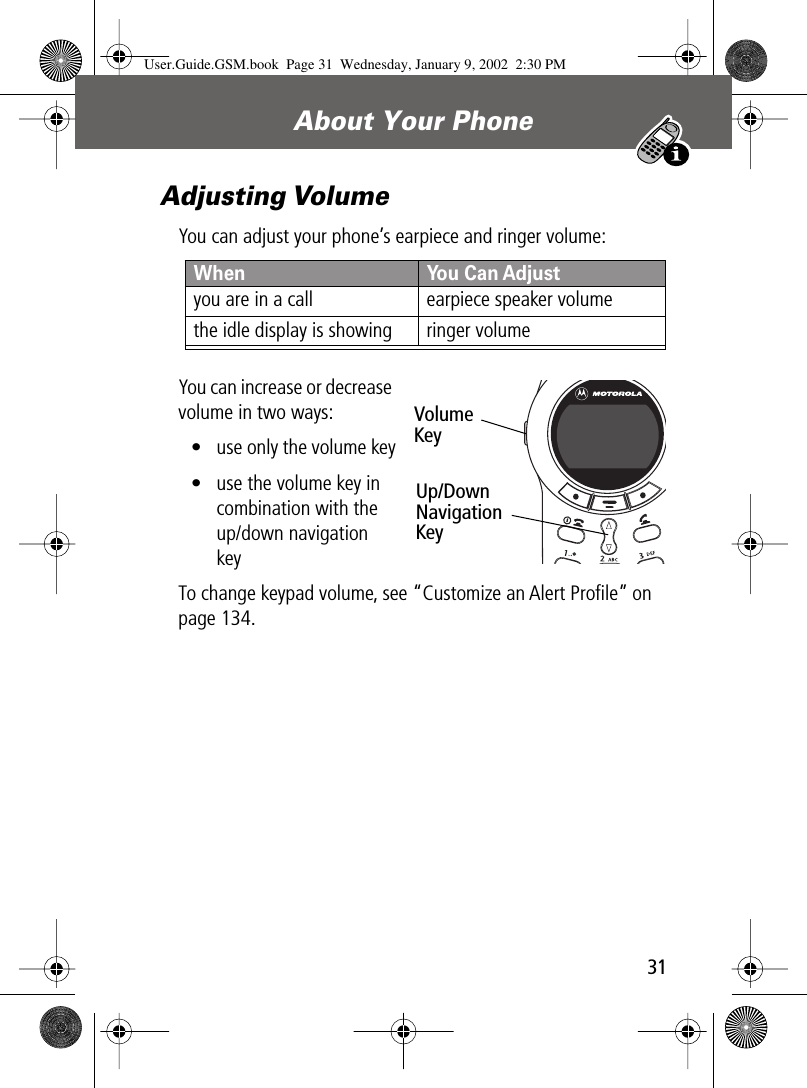 31About Your Phone Adjusting VolumeYou can adjust your phone’s earpiece and ringer volume:You can increase or decrease volume in two ways:• use only the volume key• use the volume key in combination with the up/down navigation keyTo change keypad volume, see “Customize an Alert Proﬁle” on page 134.When  You Can Adjustyou are in a call earpiece speaker volumethe idle display is showing ringer volumeVolumeKeyUp/DownNavigationKeyUser.Guide.GSM.book  Page 31  Wednesday, January 9, 2002  2:30 PM