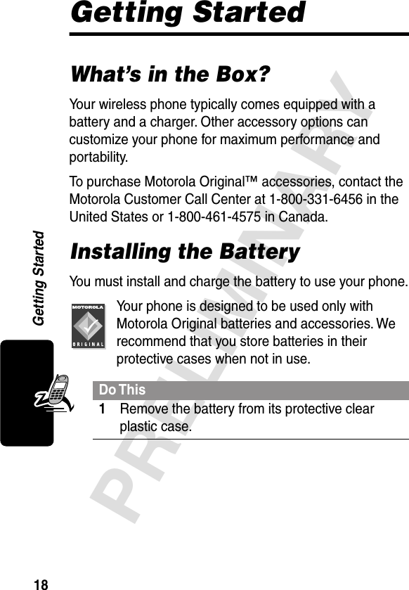 18PRELIMINARYGetting StartedGetting StartedWhat’s in the Box?Your wireless phone typically comes equipped with a battery and a charger. Other accessory options can customize your phone for maximum performance and portability.To purchase Motorola Original™ accessories, contact the Motorola Customer Call Center at 1-800-331-6456 in the United States or 1-800-461-4575 in Canada.Installing the BatteryYou must install and charge the battery to use your phone.Your phone is designed to be used only with Motorola Original batteries and accessories. We recommend that you store batteries in their protective cases when not in use.Do This1Remove the battery from its protective clear plastic case.