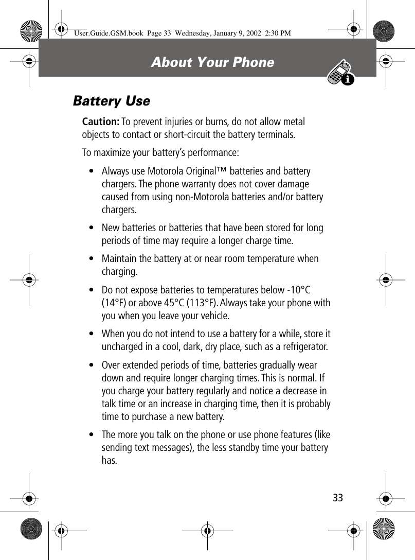 33About Your Phone Battery UseCaution: To prevent injuries or burns, do not allow metal objects to contact or short-circuit the battery terminals.To maximize your battery’s performance:• Always use Motorola Original™ batteries and battery chargers. The phone warranty does not cover damage caused from using non-Motorola batteries and/or battery chargers.• New batteries or batteries that have been stored for long periods of time may require a longer charge time.• Maintain the battery at or near room temperature when charging.• Do not expose batteries to temperatures below -10°C (14°F) or above 45°C (113°F). Always take your phone with you when you leave your vehicle.• When you do not intend to use a battery for a while, store it uncharged in a cool, dark, dry place, such as a refrigerator.• Over extended periods of time, batteries gradually wear down and require longer charging times. This is normal. If you charge your battery regularly and notice a decrease in talk time or an increase in charging time, then it is probably time to purchase a new battery.• The more you talk on the phone or use phone features (like sending text messages), the less standby time your battery has.User.Guide.GSM.book  Page 33  Wednesday, January 9, 2002  2:30 PM