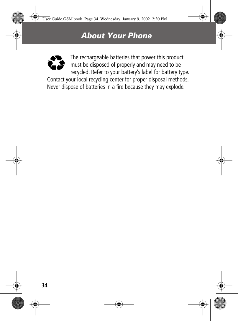 About Your Phone34The rechargeable batteries that power this product must be disposed of properly and may need to be recycled. Refer to your battery’s label for battery type. Contact your local recycling center for proper disposal methods. Never dispose of batteries in a ﬁre because they may explode.User.Guide.GSM.book  Page 34  Wednesday, January 9, 2002  2:30 PM