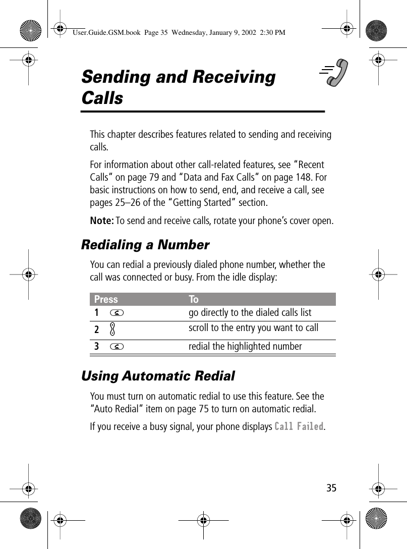 35Sending and Receiving CallsThis chapter describes features related to sending and receiving calls.For information about other call-related features, see “Recent Calls” on page 79 and “Data and Fax Calls” on page 148. For basic instructions on how to send, end, and receive a call, see pages 25–26 of the “Getting Started” section.Note: To send and receive calls, rotate your phone’s cover open. Redialing a NumberYou can redial a previously dialed phone number, whether the call was connected or busy. From the idle display:Using Automatic RedialYou must turn on automatic redial to use this feature. See the “Auto Redial” item on page 75 to turn on automatic redial.If you receive a busy signal, your phone displays Call Failed.Press To1N  go directly to the dialed calls list2Kscroll to the entry you want to call3N  redial the highlighted numberUser.Guide.GSM.book  Page 35  Wednesday, January 9, 2002  2:30 PM