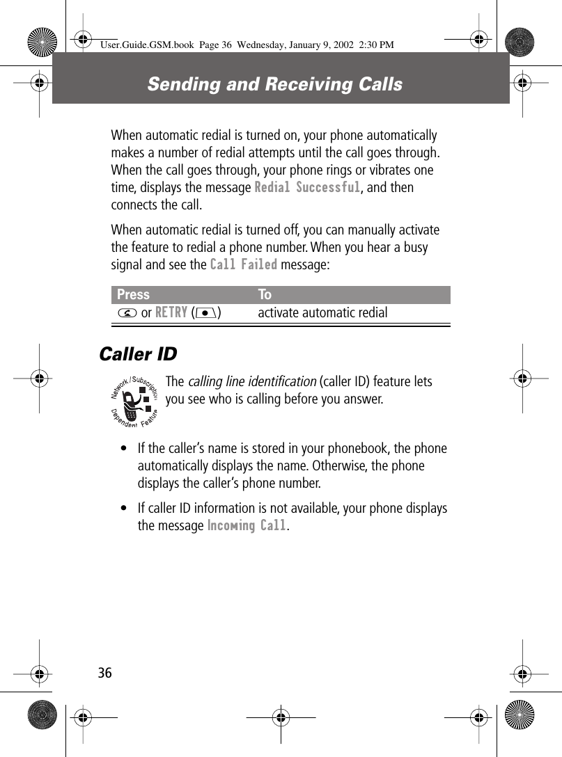 Sending and Receiving Calls36When automatic redial is turned on, your phone automatically makes a number of redial attempts until the call goes through. When the call goes through, your phone rings or vibrates one time, displays the message Redial Successful, and then connects the call.When automatic redial is turned off, you can manually activate the feature to redial a phone number. When you hear a busy signal and see the Call Failed message:Caller IDThe calling line identification (caller ID) feature lets you see who is calling before you answer.• If the caller’s name is stored in your phonebook, the phone automatically displays the name. Otherwise, the phone displays the caller’s phone number.• If caller ID information is not available, your phone displays the message Incoming Call.Press ToN or RETRY (J) activate automatic redialUser.Guide.GSM.book  Page 36  Wednesday, January 9, 2002  2:30 PM