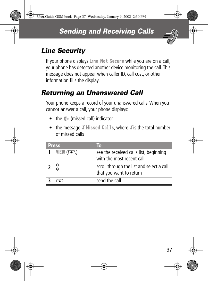 37Sending and Receiving Calls Line SecurityIf your phone displays Line Not Secure while you are on a call, your phone has detected another device monitoring the call. This message does not appear when caller ID, call cost, or other information ﬁlls the display.Returning an Unanswered CallYour phone keeps a record of your unanswered calls. When you cannot answer a call, your phone displays:• the T (missed call) indicator• the message X Missed Calls, where X is the total number of missed callsPress To1VIEW (J)  see the received calls list, beginning with the most recent call2K scroll through the list and select a call that you want to return3N  send the callUser.Guide.GSM.book  Page 37  Wednesday, January 9, 2002  2:30 PM